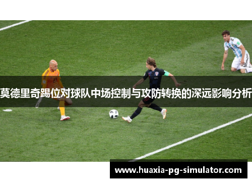 莫德里奇踢位对球队中场控制与攻防转换的深远影响分析 莫德里奇踢位对球队中场控制与攻防转换的深远影响分析