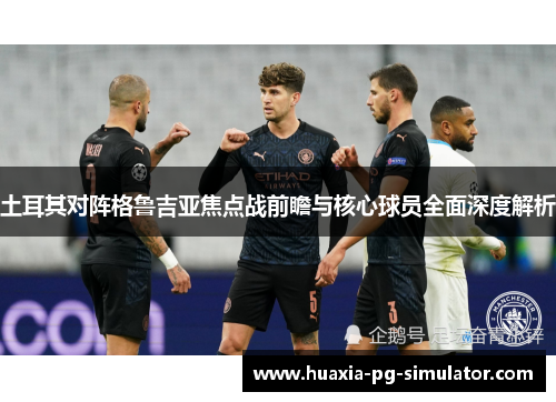 土耳其对阵格鲁吉亚焦点战前瞻与核心球员全面深度解析 土耳其对阵格鲁吉亚焦点战前瞻与核心球员全面深度解析