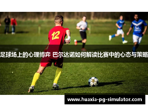 足球场上的心理博弈 巴尔达诺如何解读比赛中的心态与策略