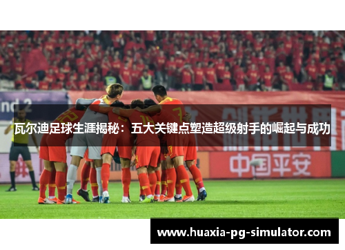 瓦尔迪足球生涯揭秘：五大关键点塑造超级射手的崛起与成功