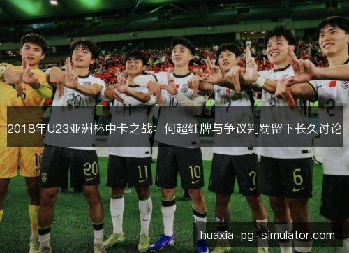 2018年U23亚洲杯中卡之战：何超红牌与争议判罚留下长久讨论